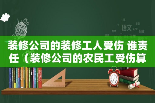 裝修公司的裝修工人受傷 誰(shuí)責(zé)任（裝修公司的農(nóng)民工受傷算工傷么）