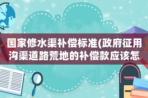 國(guó)家修水渠補(bǔ)償標(biāo)準(zhǔn)(政府征用溝渠道路荒地的補(bǔ)償款應(yīng)該怎么分配？)