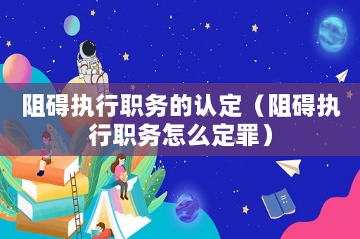 阻礙執行職務的認定（阻礙執行職務怎么定罪）