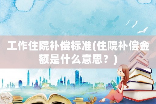 工作住院補償標準(住院補償金額是什么意思？)