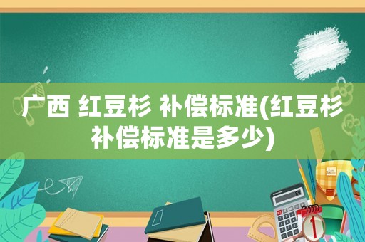 廣西 紅豆杉 補償標準(紅豆杉補償標準是多少)