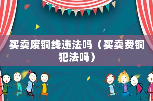 買(mǎi)賣(mài)廢銅線(xiàn)違法嗎（買(mǎi)賣(mài)費(fèi)銅犯法嗎）