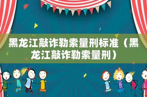 黑龍江敲詐勒索量刑標準（黑龍江敲詐勒索量刑）