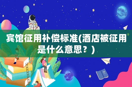 賓館征用補償標準(酒店被征用是什么意思？)