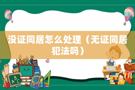 沒證同居怎么處理（無證同居犯法嗎）
