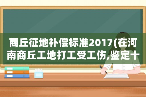 商丘征地補償標準2017(在河南商丘工地打工受工傷,鑒定十級傷殘,應該賠償我多少錢)