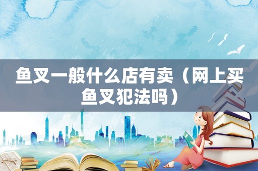 魚叉一般什么店有賣（網(wǎng)上買魚叉犯法嗎）