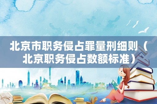北京市職務(wù)侵占罪量刑細(xì)則（北京職務(wù)侵占數(shù)額標(biāo)準(zhǔn)）
