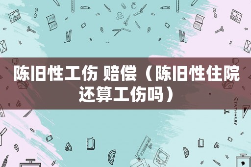 陳舊性工傷 賠償（陳舊性住院還算工傷嗎）