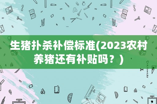 生豬撲殺補(bǔ)償標(biāo)準(zhǔn)(2023農(nóng)村養(yǎng)豬還有補(bǔ)貼嗎？)