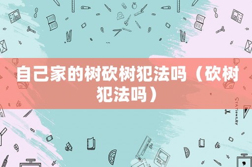 自己家的樹砍樹犯法嗎（砍樹犯法嗎）