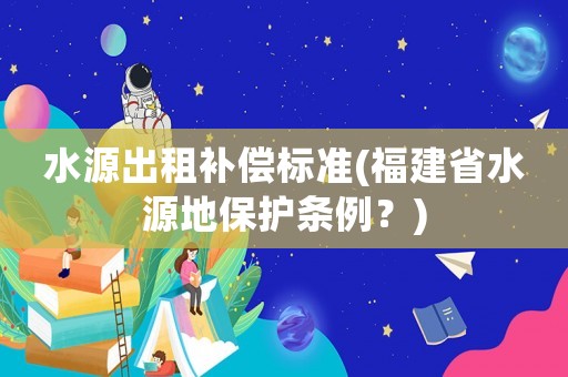水源出租補(bǔ)償標(biāo)準(zhǔn)(福建省水源地保護(hù)條例？)