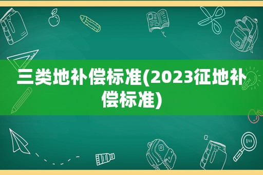 三類地補償標準(2023征地補償標準)
