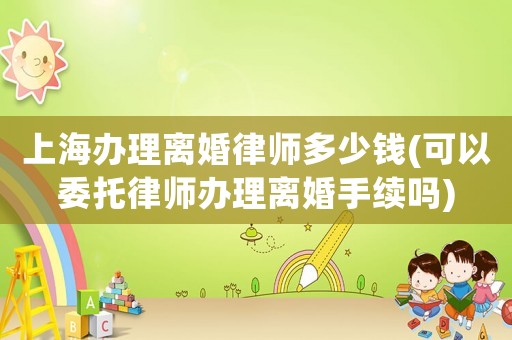 上海辦理離婚律師多少錢(qián)(可以委托律師辦理離婚手續(xù)嗎)