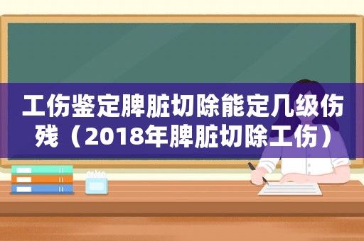工傷鑒定脾臟切除能定幾級傷殘（2018年脾臟切除工傷）