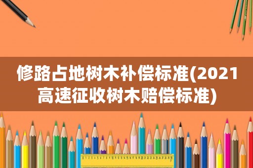修路占地樹木補償標準(2021高速征收樹木賠償標準)