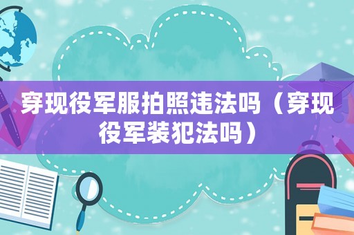 穿現役軍服拍照違法嗎（穿現役軍裝犯法嗎）