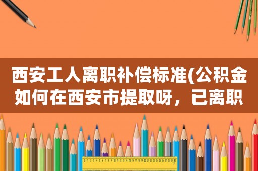 西安工人離職補償標準(公積金如何在西安市提取呀，已離職了？)
