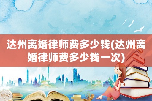 達州離婚律師費多少錢(達州離婚律師費多少錢一次)