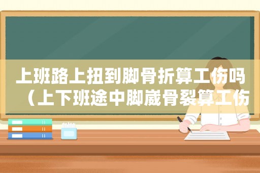 上班路上扭到腳骨折算工傷嗎（上下班途中腳崴骨裂算工傷嗎）