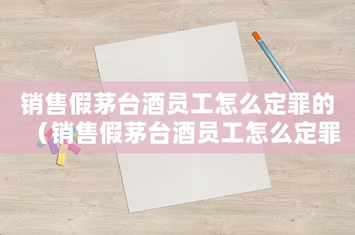 銷售假茅臺酒員工怎么定罪的（銷售假茅臺酒員工怎么定罪）