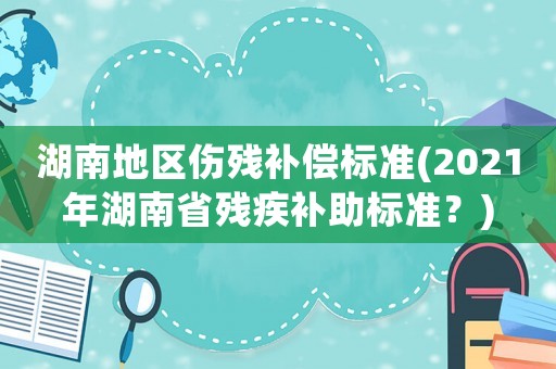 湖南地區傷殘補償標準(2021年湖南省殘疾補助標準？)