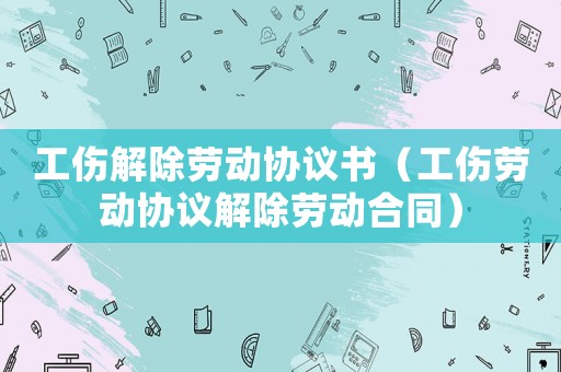 工傷解除勞動協議書（工傷勞動協議解除勞動合同）