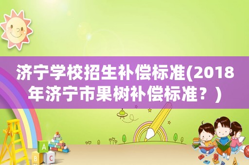 濟寧學校招生補償標準(2018年濟寧市果樹補償標準？)