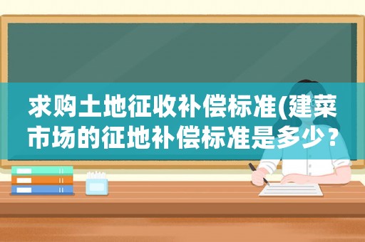 求購土地征收補償標準(建菜市場的征地補償標準是多少？)