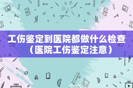 工傷鑒定到醫院都做什么檢查（醫院工傷鑒定注意）