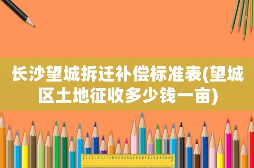 長(zhǎng)沙望城拆遷補(bǔ)償標(biāo)準(zhǔn)表(望城區(qū)土地征收多少錢一畝)