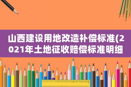 山西建設用地改造補償標準(2021年土地征收賠償標準明細)