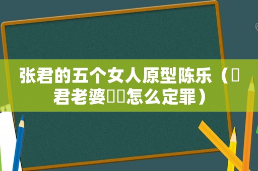 張君的五個女人原型陳樂（張君老婆陳樂怎么定罪）