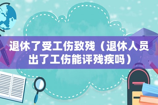 退休了受工傷致殘（退休人員出了工傷能評殘疾嗎）