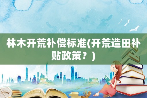 林木開荒補償標準(開荒造田補貼政策？)