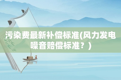 污染費(fèi)最新補(bǔ)償標(biāo)準(zhǔn)(風(fēng)力發(fā)電噪音賠償標(biāo)準(zhǔn)？)
