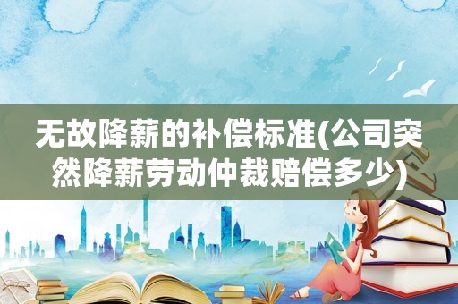 無故降薪的補償標準(公司突然降薪勞動仲裁賠償多少)