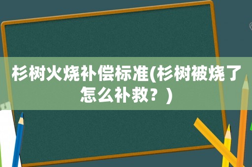 杉樹火燒補償標準(杉樹被燒了怎么補救？)