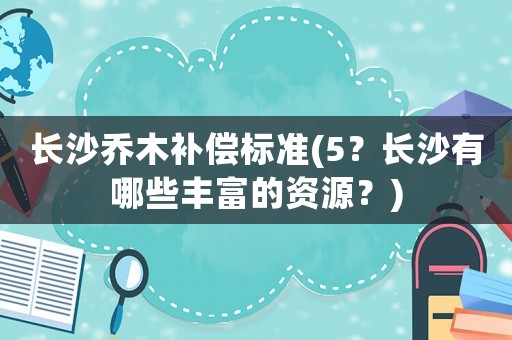 長沙喬木補償標準(5？長沙有哪些豐富的資源？)