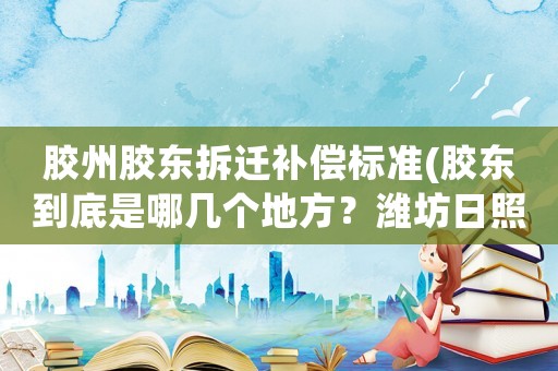 膠州膠東拆遷補償標準(膠東到底是哪幾個地方？濰坊日照屬于膠東嗎？)