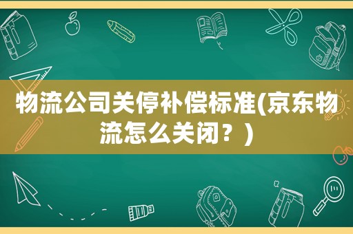 物流公司關停補償標準(京東物流怎么關閉？)