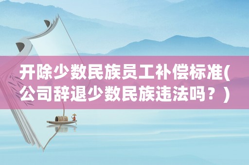 開除少數民族員工補償標準(公司辭退少數民族違法嗎？)