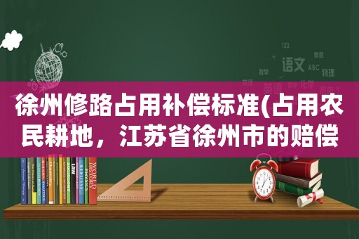 徐州修路占用補償標準(占用農民耕地，江蘇省徐州市的賠償標準是多少？)