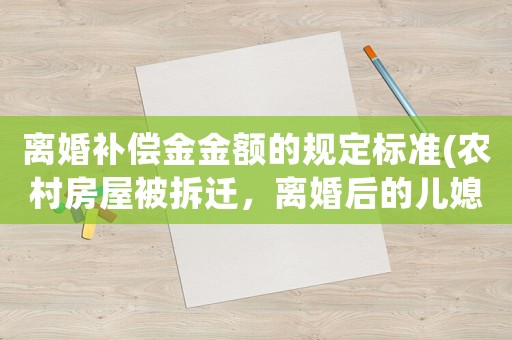 離婚補(bǔ)償金金額的規(guī)定標(biāo)準(zhǔn)(農(nóng)村房屋被拆遷，離婚后的兒媳與孫女是否有權(quán)獲得補(bǔ)償款？)