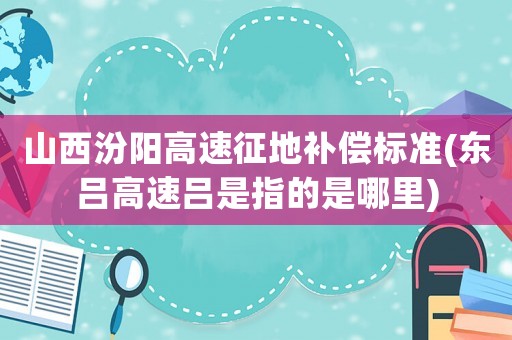 山西汾陽高速征地補(bǔ)償標(biāo)準(zhǔn)(東呂高速呂是指的是哪里)