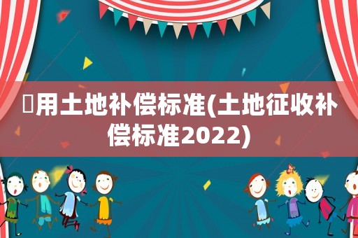 佂用土地補償標準(土地征收補償標準2022)
