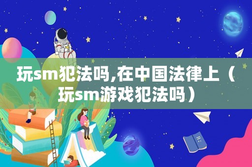 玩sm犯法嗎,在中國法律上（玩sm游戲犯法嗎）