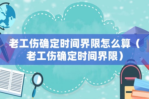 老工傷確定時(shí)間界限怎么算（老工傷確定時(shí)間界限）