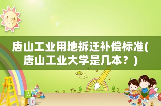 唐山工業用地拆遷補償標準(唐山工業大學是幾本？)
