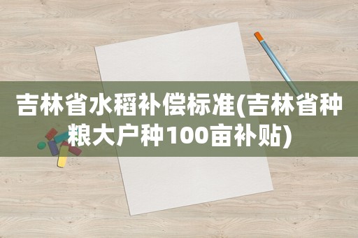 吉林省水稻補償標準(吉林省種糧大戶種100畝補貼)